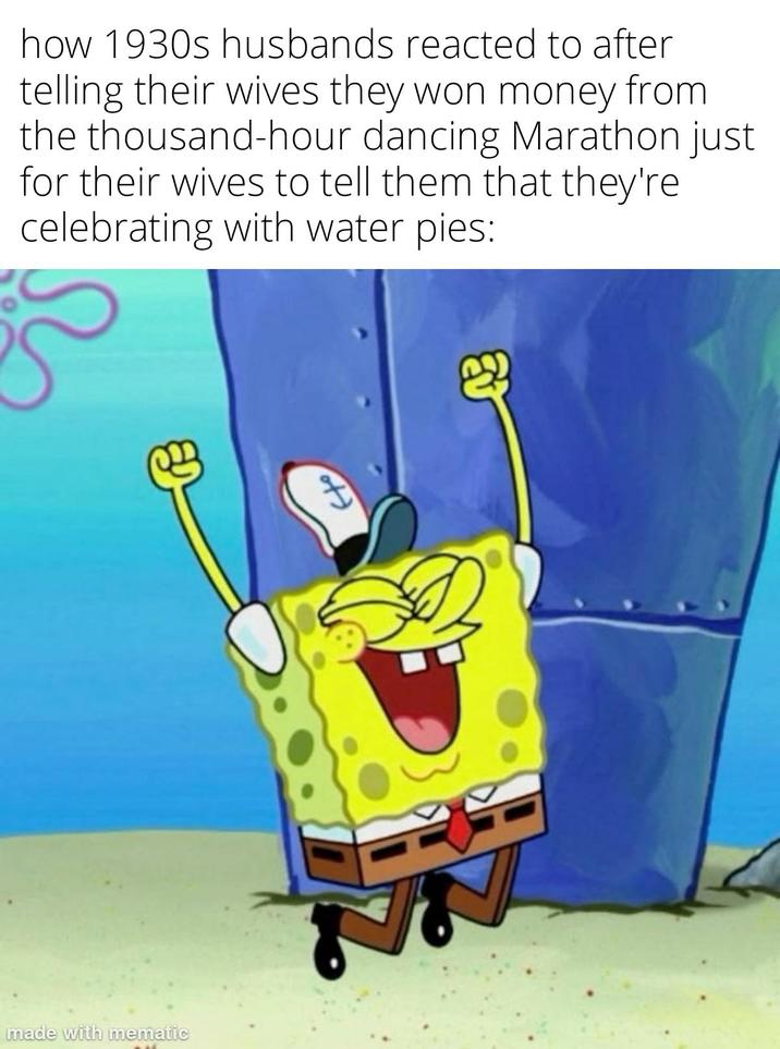 made with mematic how 1930s husbands reacted to after telling their wives they won money from the thousand-hour dancing Marathon just for their wives to tell them that they're celebrating with water pies: H