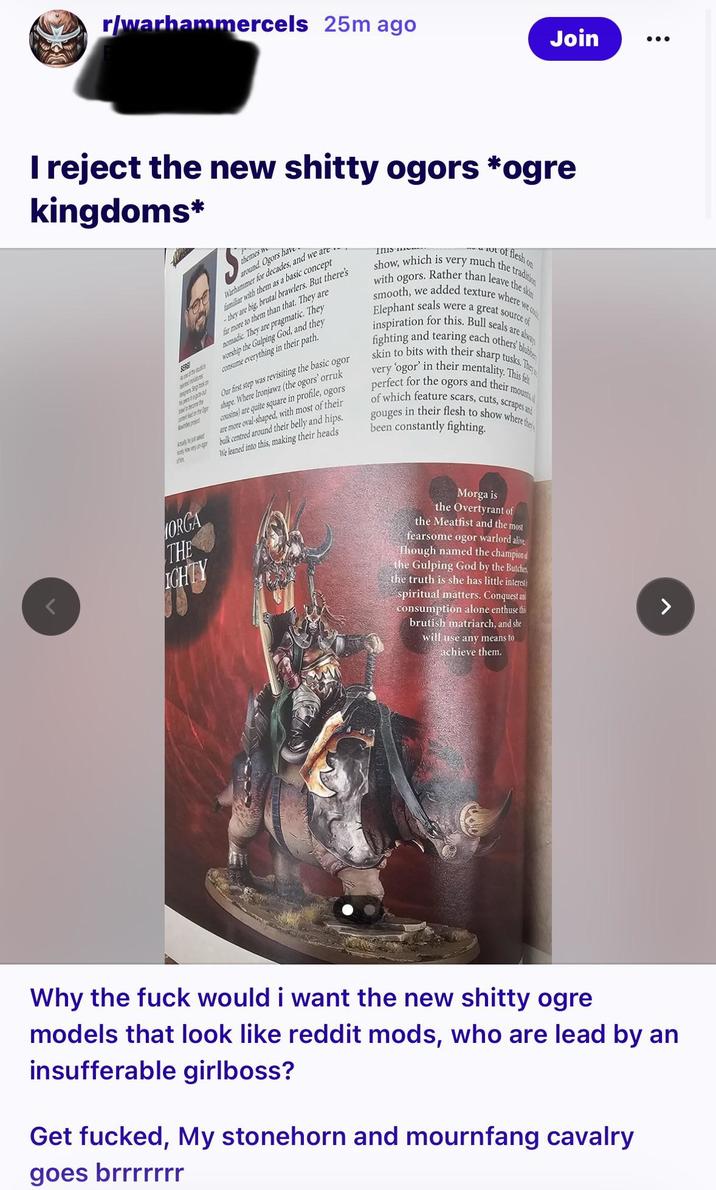 r/warhammercels 25m ago Join kingdoms* I reject the new s----- ogors *ogre dit Albe Bes bepor ..zo par the pr themes w around. Ogors have Warhammer for decades, and we are familiar with them as a basic concept -they are big, brutal brawlers. But there's far more to them than that. They are nomadic. They are pragmatic. They worship the Gulping God, and they consume everything in their path. Inis of flesh on show, which is very much the tradition with ogors. Rather than leave the skin smooth, we added texture where we co Elephant seals were a great source of inspiration for this. Bull seals are alwa fighting and tearing each others' blubbe skin to bits with their sharp tusks. They very 'ogor' in their mentality. This fel perfect for the ogors and their mounts, of which feature scars, cuts, scrapes and gouges in their flesh to show where the Our first step was revisiting the basic ogor shape. Where Ironjawz (the ogors' orruk cousins) are quite square in profile, ogors are more oval-shaped, with most of their bulk centred around their belly and hips. We leaned into this, making their heads been constantly fighting. ORGA THE IGHTY Morga is the Overtyrant of the Meatfist and the most fearsome ogor warlord alive Though named the champion the Gulping God by the Butcher the truth is she has little interesti spiritual matters. Conquest and consumption alone enthuse this brutish matriarch, and she will use any means to achieve them. Why the f--- would i want the new s----- ogre models that look like reddit mods, who are lead by an insufferable girlboss? Get f-----, My stonehorn and mournfang cavalry goes brrrrrrr