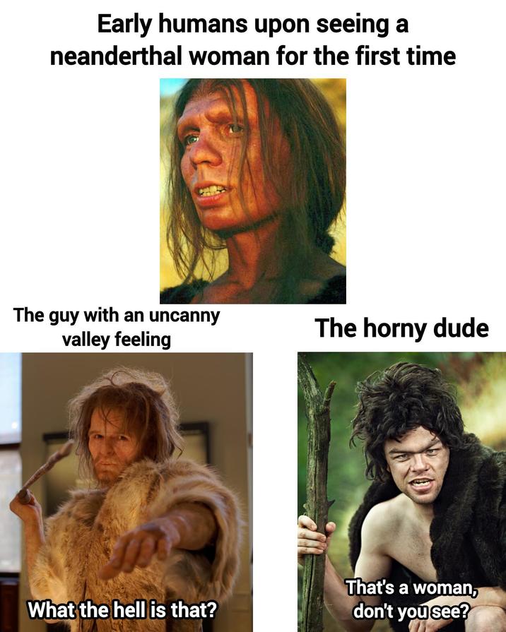 Early humans upon seeing a neanderthal woman for the first time The guy with an uncanny valley feeling The horny dude What the hell is that? That's a woman, don't you see?