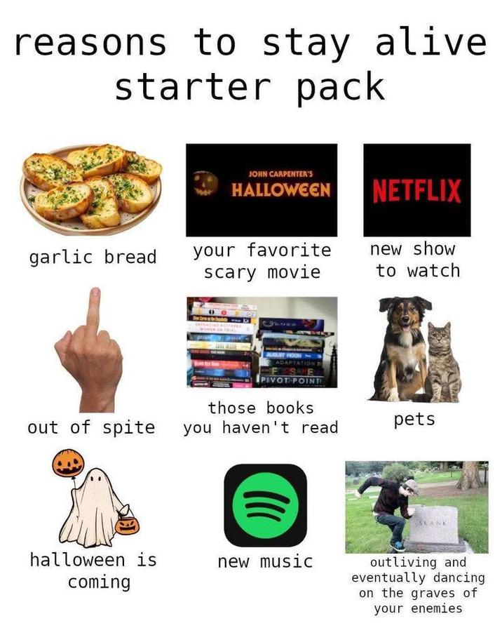 reasons to stay alive. starter pack JOHN CARPENTER'S HALLOWEEN NETFLIX garlic bread your favorite scary movie new show to watch AUGUST ADAPTATION PIVOT POINT those books out of spite you haven't read pets halloween is coming new music SKANK outliving and eventually dancing on the graves of your enemies