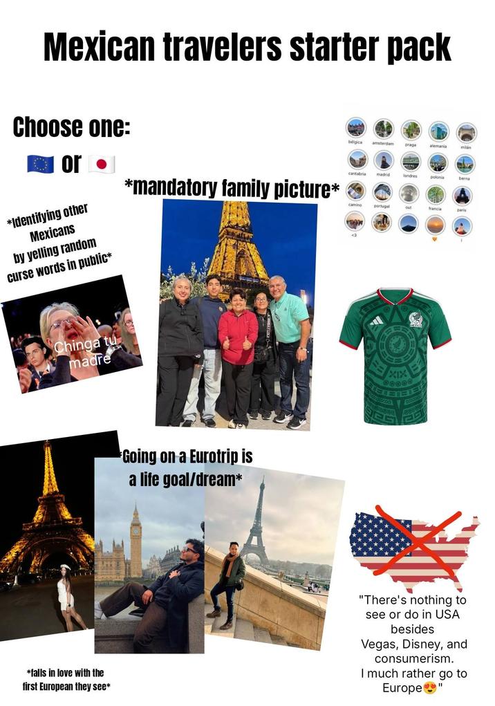 Mexican travelers starter pack Choose one: or ⚫ *Identifying other Mexicans by yelling random curse words in public* *mandatory family picture* bélgica amsterdam praga alemania milán cantabria madrid londres polonia berna camino portugal out francia paris เทพ Chinga tu madre Going on a Eurotrip is a life goal/dream* XIX આ ચારે *falls in love with the first European they see* "There's nothing to see or do in USA besides Vegas, Disney, and consumerism. I much rather go to Europe