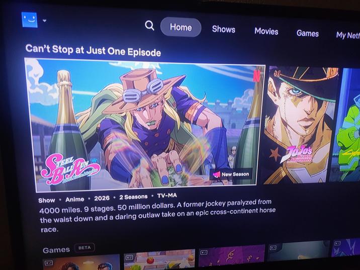 (. Q Home Shows Movies Games My Netf Can't Stop at Just One Episode 0.0 New Season Folos Bizarre Adventure • Show Anime 2026 2 Seasons TV-MA • • ⚫ 4000 miles. 9 stages. 50 million dollars. A former jockey paralyzed from the waist down and a daring outlaw take on an epic cross-continent horse race. Games BETA ee M