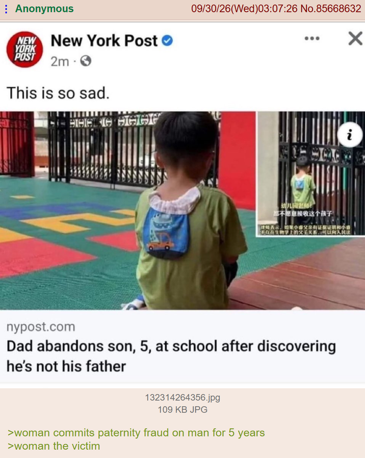 Anonymous NEW New York Post YORK POST 2m This is so sad. HHALIG HAGG 09/30/26(Wed)03:07:26 No.85668632 × 幼儿园老师产 都不愿意接收这个孩子 i 律师表示,如果小春父亲有证据证明和小喜 天存在生物学上的父子关系,可以向人民法 nypost.com Dad abandons son, 5, at school after discovering he's not his father 132314264356.jpg 109 KB JPG >woman commits paternity fraud on man for 5 years >woman the victim