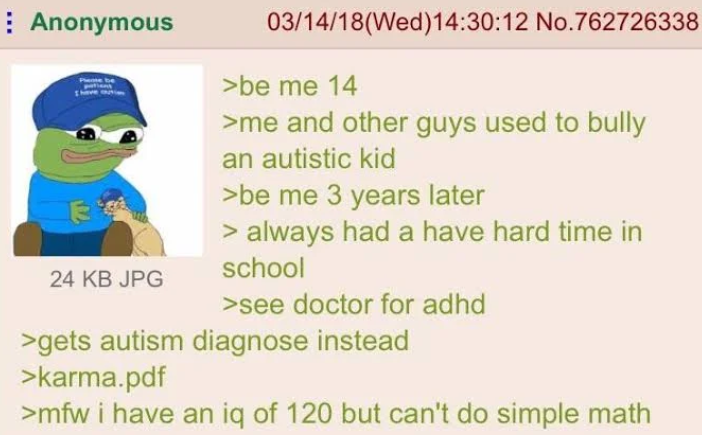 Anonymous 24 KB JPG 03/14/18(Wed)14:30:12 No.762726338 >be me 14 >me and other guys used to bully an autistic kid >be me 3 years later > always had a have hard time in school >see doctor for adhd >gets autism diagnose instead >karma.pdf >mfw i have an iq of 120 but can't do simple math