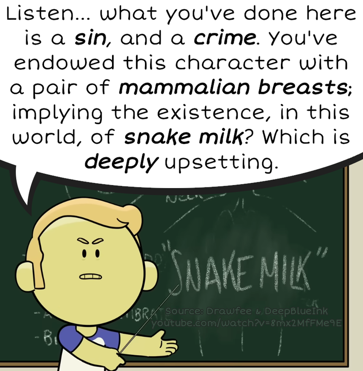 Listen... what you've done here is a sin, and a crime. You've endowed this character with a pair of mammalian breasts; implying the existence, in this world, of snake milk? Which is deeply upsetting. • "SNAKE MILK" BR Sources Drawfee & Deep BlueInk youtube.com/watch?v=8mx2MfFMe9E