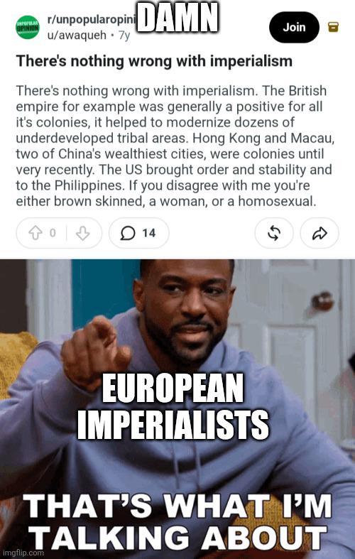 www.r/unpopularopini DAMN u/awaqueh⚫ 7y Join There's nothing wrong with imperialism There's nothing wrong with imperialism. The British empire for example was generally a positive for all it's colonies, it helped to modernize dozens of underdeveloped tribal areas. Hong Kong and Macau, two of China's wealthiest cities, were colonies until very recently. The US brought order and stability and to the Philippines. If you disagree with me you're either brown skinned, a woman, or a homosexual. 0 14 65 D EUROPEAN IMPERIALISTS THAT'S WHAT I'M TALKING ABOUT imgflip.com