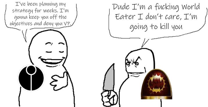 I've been planning my strategy for weeks. I'm gonna keep you off the objectives and deny you VP. Dude I'm a f------ World Eater I don't care, I'm going to kill you