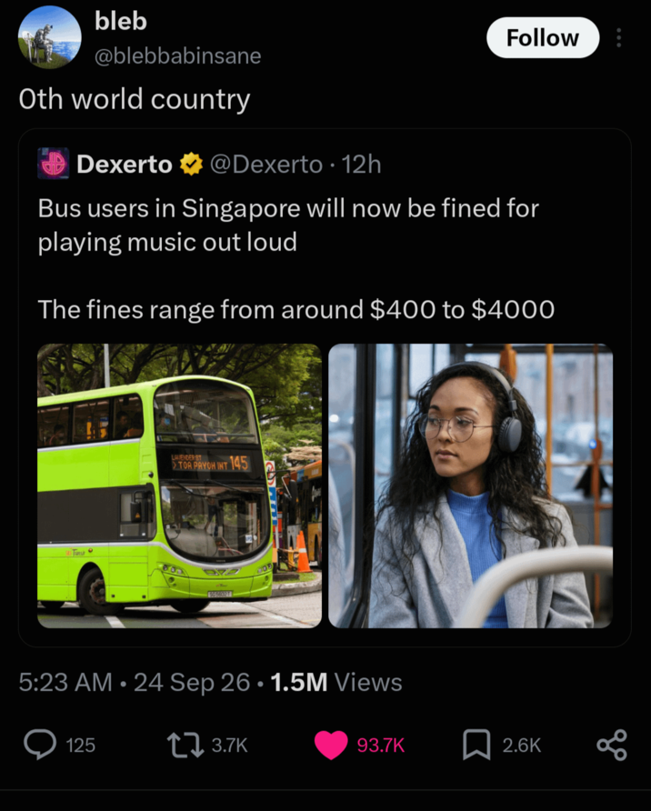 bleb @blebbabinsane Oth world country Dexerto @Dexerto ⚫ 12h Follow Bus users in Singapore will now be fined for playing music out loud The fines range from around $400 to $4000 LAVENDER ST TOA PAYOH INT 145 972 565602T 5:23 AM • 24 Sep 26 • 1.5M Views 125 3.7K 93.7K 2.6K 8