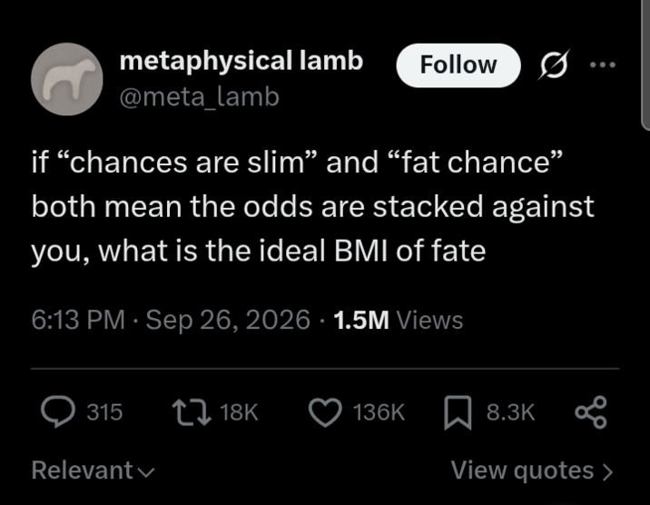 metaphysical lamb Follow @meta_lamb if "chances are slim” and “fat chance” both mean the odds are stacked against you, what is the ideal BMI of fate 6:13 PM · Sep 26, 2026 1.5M Views .. 315 18K 136K 8.3K Relevant View quotes >