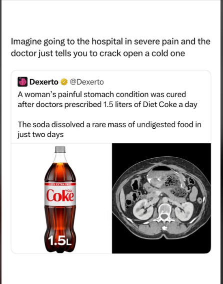Imagine going to the hospital in severe pain and the doctor just tells you to crack open a cold one Dexerto @Dexerto A woman's painful stomach condition was cured after doctors prescribed 1.5 liters of Diet Coke a day The soda dissolved a rare mass of undigested food in just two days Coke 1.5L