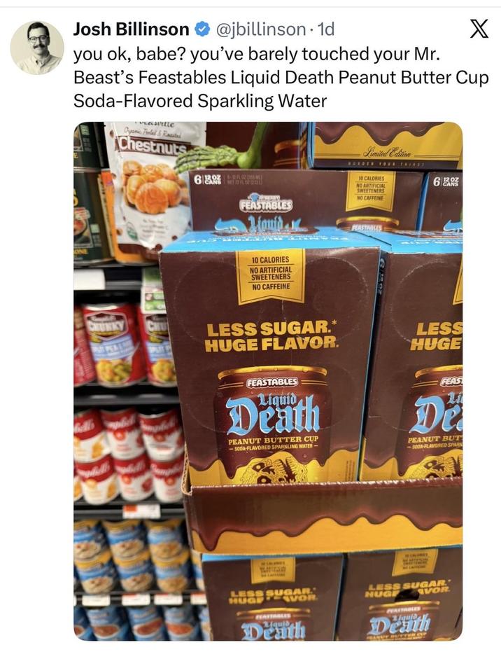 Josh Billinson @jbillinson. 1d X you ok, babe? you've barely touched your Mr. Beast's Feastables Liquid Death Peanut Butter Cup Soda-Flavored Sparkling Water vasville Organic Peeled & Roasted Chestnuts 6 NFL OF 20Z 5-12 FL OZ (355 ML) ON BEARY FEASTABLES Mauid Limited Edition WURDER YOUR THIRST 6 N 10 CALORIES NO ARTIFICIAL SWEETENERS NO CAFFEINE FEASTABLES 10 CALORIES NO ARTIFICIAL SWEETENERS NO CAFFEINE CHUNKY LESS SUGAR.* LESS HUGE FLAVOR. HUGE FEASTABLES FEAS Liquid Death PEANUT BUTTER CUP -SODA-FLAVORED SPARKLING WATER- Li Di PEANUT BUT -SODA-FLAVORED SPARK CALORIES LESS SUGAR HUGE HEATTABLES VOR Death CALORIES NO ARTIFICIAL LESS SUGAR. HUGE FEATTABLES VOR Death