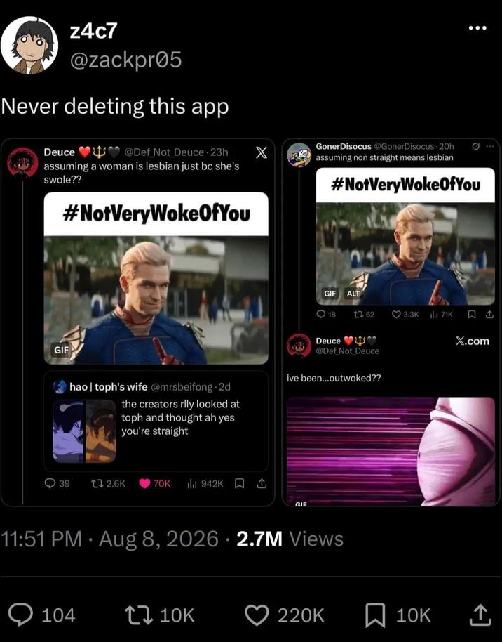 z4c7 @zackpr05 Never deleting this app Deuce @Def_Not_Deuce 23h assuming a woman is lesbian just bc she's swole?? #NotVeryWokeOfYou GIF X GonerDisocus @GonerDisocus 20h assuming non straight means lesbian #NotVeryWokeOfYou GIF ALT 18 1 62 3.3K il 71K 口 1 X.com hao | toph's wife @mrsbeifong.2d the creators rlly looked at toph and thought ah yes you're straight Deuce @Def_Not_Deuce ive been...outwoked?? 39 t 2.6K 70K 942K ↑ GIE 11:51 PM - Aug 8, 2026 2.7M Views 104 10K 220K ☐ 10K 企