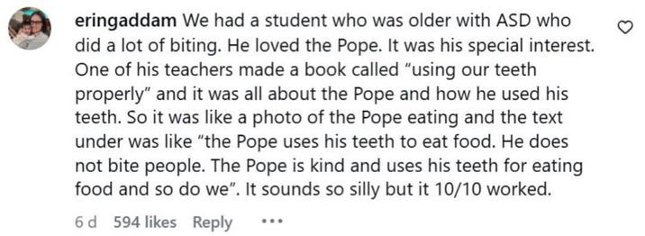eringaddam We had a student who was older with ASD who did a lot of biting. He loved the Pope. It was his special interest. One of his teachers made a book called "using our teeth properly" and it was all about the Pope and how he used his teeth. So it was like a photo of the Pope eating and the text under was like "the Pope uses his teeth to eat food. He does not bite people. The Pope is kind and uses his teeth for eating food and so do we". It sounds so silly but it 10/10 worked. 6 d 594 likes Reply