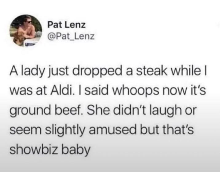 Pat Lenz @Pat_Lenz A lady just dropped a steak while I was at Aldi. I said whoops now it's ground beef. She didn't laugh or seem slightly amused but that's showbiz baby