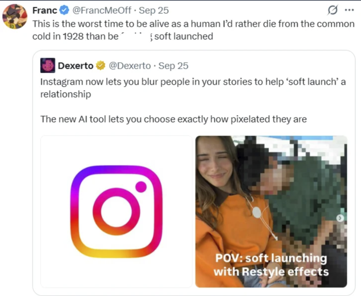 Franc @FrancMeOff. Sep 25 This is the worst time to be alive as a human I'd rather die from the common { soft launched cold in 1928 than be Dexerto @Dexerto ⚫ Sep 25 Instagram now lets you blur people in your stories to help 'soft launch' a relationship The new Al tool lets you choose exactly how pixelated they are POV: soft launching with Restyle effects