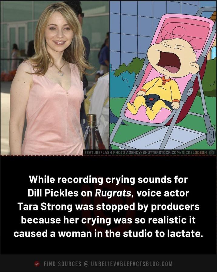 FEATUREFLASH PHOTO AGENCY/SHUTTERSTOCK.COM/NICKELODEON While recording crying sounds for Dill Pickles on Rugrats, voice actor Tara Strong was stopped by producers because her crying was so realistic it caused a woman in the studio to lactate. ✓ FIND SOURCES @ UNBELIEVABLEFACTSBLOG.COM