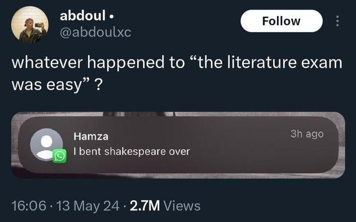 abdoul⚫ @abdoulxc Follow whatever happened to "the literature exam was easy"? Hamza I bent shakespeare over 16:06 - 13 May 24. 2.7M Views 3h ago