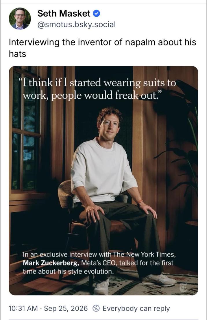 Seth Masket @smotus.bsky.social Interviewing the inventor of napalm about his hats "I think if I started wearing suits to work, people would freak out." In an exclusive interview with The New York Times, Mark Zuckerberg, Meta's CEO, talked for the first time about his style evolution. • 10:31 AM Sep 25, 2026 Everybody can reply