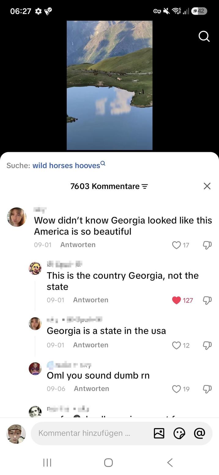 06:27 Suche: wild horses hooves 7603 Kommentare = ร Wow didn't know Georgia looked like this America is so beautiful 09-01 Antworten 17 This is the country Georgia, not the state 09-01 Antworten 127 Georgia is a state in the usa 09-01 Antworten Oml you sound dumb rn 09-06 Antworten Kommentar hinzufügen... ||| 12 Ф 19 Д ☑ @ 42 Q