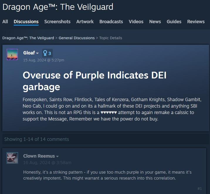 Dragon Age™: The Veilguard All Discussions Screenshots Artwork Broadcasts Videos News Guides Reviews Dragon Age™: The Veilguard > General Discussions > Topic Details Gloaf 3 15 Aug, 2024 @ 5:27pm Overuse of Purple Indicates DEI garbage Forespoken, Saints Row, Flintlock, Tales of Kenzera, Gotham Knights, Shadow Gambit, Neo Cab, I could go on and on its a hallmark of these DEI projects and anything SBI works on. This is not an RPG this is a ♥♥♥♥♥♥ attempt to again remake a calssic to support the Message, Remember we have the power do not buy. Showing 1-14 of 14 comments Clown Reemus 16 Aug, 2024 @ 3:58am Honestly, it's a striking pattern - if you use too much purple in your game, it means it's creatively impotent. This might warrant a serious research into this correlation. #1