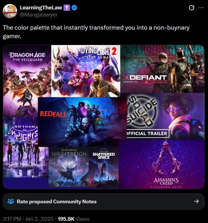 Q LearningTheLaw T @Mangalawyer The color palette that instantly transformed you into a non-buynary gamer. DRAGON AGE THE VEILGUARD DYING LIGHT 2 STAY HUMA GOTHAM KNIGHTS REDFALL C XDEFIANT SEASON OP ELDEN RING NIGHTREIGN SHATTERED SPACE Rate proposed Community Notes 3:17 PM • Jan 2, 2025 195.8K Views HIGHWAYMEN OFFICIAL TRAILER ASSASSINS CREED CODENAME HEXE ->