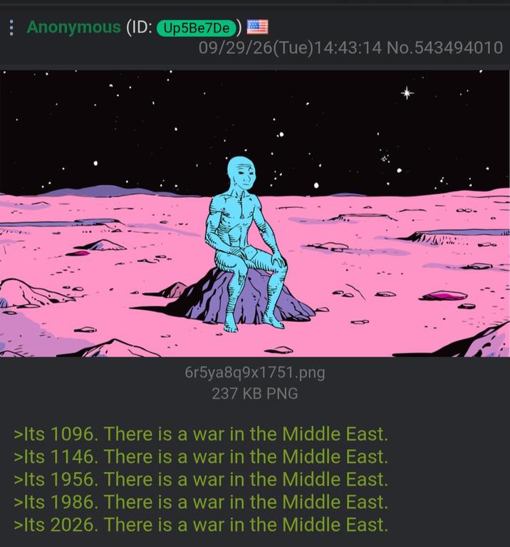 Anonymous (ID: Up5Be7De 09/29/26(Tue)14:43:14 No.543494010 6r5ya8q9x1751.png 237 KB PNG >Its 1096. There is a war in the Middle East. >Its 1146. There is a war in the Middle East. >Its 1956. There is a war in the Middle East. >Its 1986. There is a war in the Middle East. >Its 2026. There is a war in the Middle East.