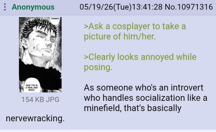 : Anonymous NOW I'M IN A REAL BAD MOOD. THANKS 154 KB JPG nervewracking. 05/19/26(Tue)13:41:28 No. 10971316 >Ask a cosplayer to take a picture of him/her. >Clearly looks annoyed while posing. As someone who's an introvert who handles socialization like a minefield, that's basically