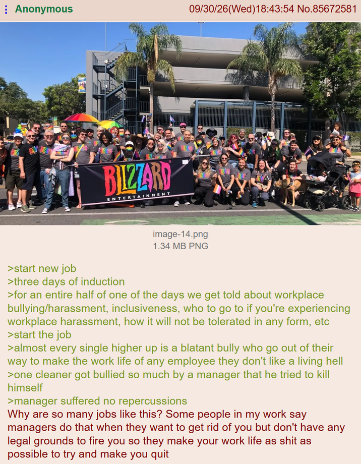 Anonymous 09/30/26(Wed)18:43:54 No.85672581 BILZZARD ENTERTAINMENT image-14.png 1.34 MB PNG >start new job >three days of induction >for an entire half of one of the days we get told about workplace bullying/harassment, inclusiveness, who to go to if you're experiencing workplace harassment, how it will not be tolerated in any form, etc >start the job >almost every single higher up is a blatant bully who go out of their way to make the work life of any employee they don't like a living hell >one cleaner got bullied so much by a manager that he tried to kill himself >manager suffered no repercussions Why are so many jobs like this? Some people in my work say managers do that when they want to get rid of you but don't have any legal grounds to fire you so they make your work life as s--- as possible to try and make you quit