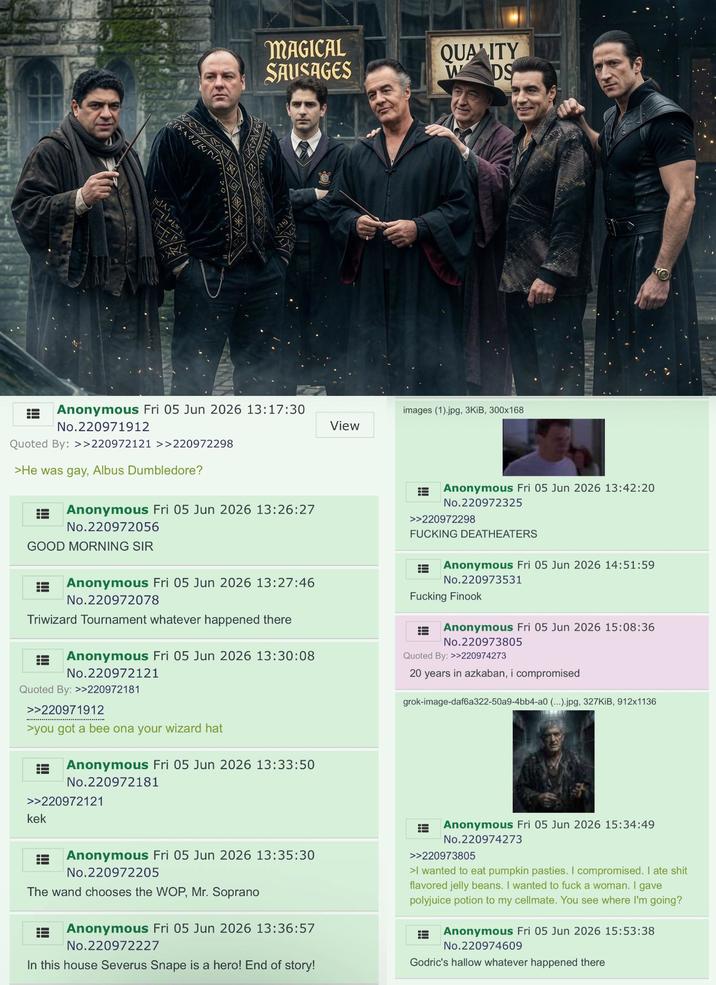 MAT MAGICAL SAUSAGES QUALITY WDS Anonymous Fri 05 Jun 2026 13:17:30 No.220971912 Quoted By: >>220972121 >>220972298 >He was gay, Albus Dumbledore? Anonymous Fri 05 Jun 2026 13:26:27 No.220972056 GOOD MORNING SIR Anonymous Fri 05 Jun 2026 13:27:46 No.220972078 Triwizard Tournament whatever happened there Anonymous Fri 05 Jun 2026 13:30:08 No.220972121 Quoted By: >>220972181 >>220971912 >you got a bee ona your wizard hat Anonymous Fri 05 Jun 2026 13:33:50 No.220972181 >>220972121 kek images (1).jpg, 3KiB, 300x168 View Anonymous Fri 05 Jun 2026 13:42:20 No.220972325 >>220972298 F------ DEATHEATERS Anonymous Fri 05 Jun 2026 14:51:59 No.220973531 F------ Finook Anonymous Fri 05 Jun 2026 15:08:36 No.220973805 Quoted By: >>220974273 20 years in azkaban, i compromised grok-image-daf6a322-50a9-4bb4-a0 (...).jpg, 327KiB, 912x1136 = Anonymous Fri 05 Jun 2026 13:35:30 No.220972205 The wand chooses the WOP, Mr. Soprano Anonymous Fri 05 Jun 2026 13:36:57 No.220972227 In this house Severus Snape is a hero! End of story! Anonymous Fri 05 Jun 2026 15:34:49 No.220974273 >>220973805 >I wanted to eat pumpkin pasties. I compromised. I ate s--- flavored jelly beans. I wanted to f--- a woman. I gave polyjuice potion to my cellmate. You see where I'm going? Anonymous Fri 05 Jun 2026 15:53:38 No.220974609 Godric's hallow whatever happened there