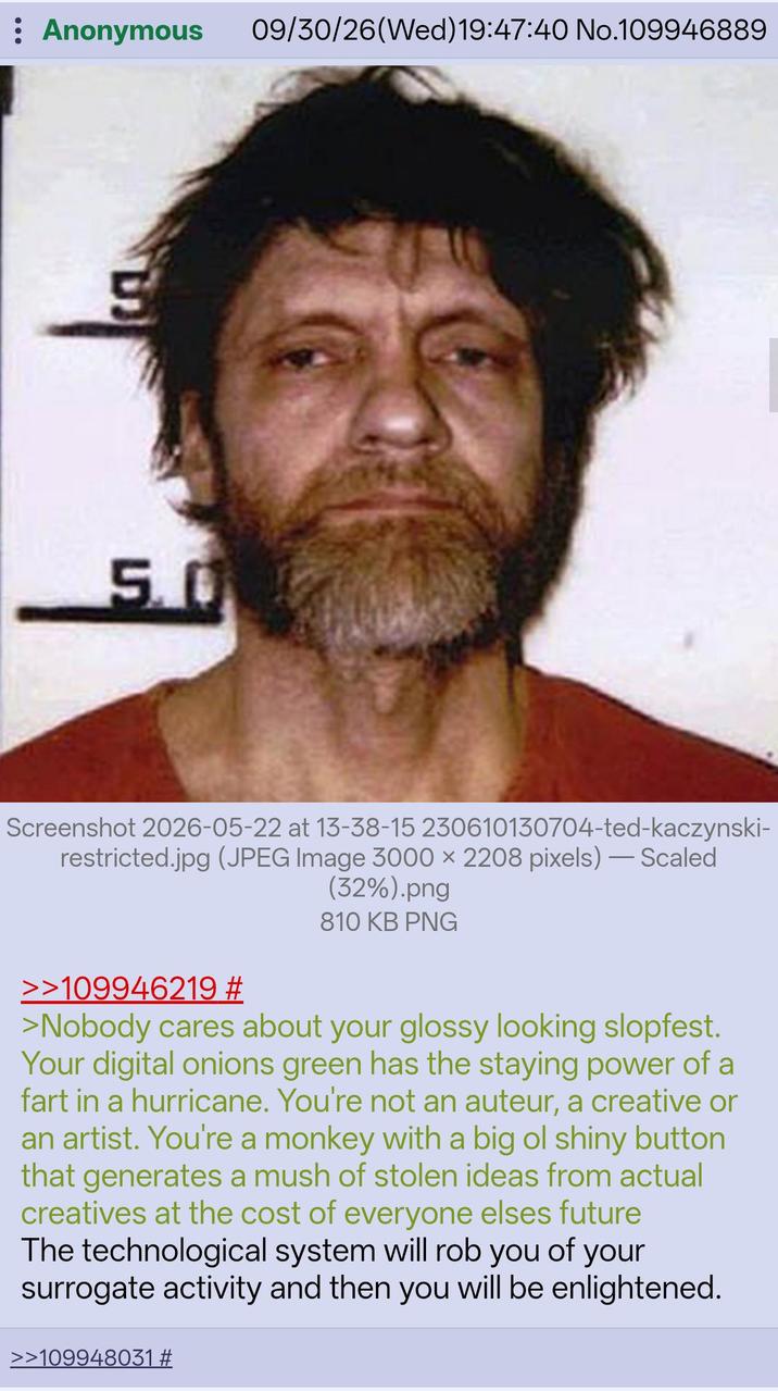 : Anonymous 09/30/26(Wed)19:47:40 No.109946889 S 5.0 Screenshot 2026-05-22 at 13-38-15 230610130704-ted-kaczynski- restricted.jpg (JPEG Image 3000 x 2208 pixels) - Scaled >>109946219 # (32%).png 810 KB PNG >Nobody cares about your glossy looking slopfest. Your digital onions green has the staying power of a fart in a hurricane. You're not an auteur, a creative or an artist. You're a monkey with a big ol shiny button that generates a mush of stolen ideas from actual creatives at the cost of everyone elses future The technological system will rob you of your surrogate activity and then you will be enlightened. >>109948031 #