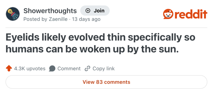 Showerthoughts + Join reddit Posted by Zaenille 13 days ago Eyelids likely evolved thin specifically so humans can be woken up by the sun. 4.3K upvotes Comment Copy link View 83 comments