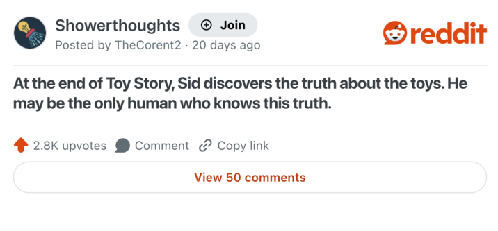 Showerthoughts + Join reddit Posted by TheCorent2 20 days ago At the end of Toy Story, Sid discovers the truth about the toys. He may be the only human who knows this truth. 2.8K upvotes Comment Copy link View 50 comments