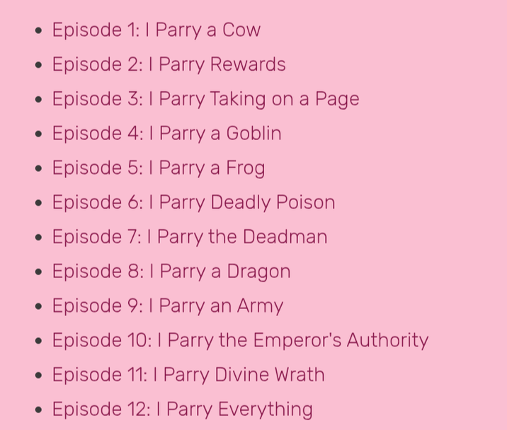 • • Episode 1: I Parry a Cow Episode 2: 1 Parry Rewards . Episode 3: 1 Parry Taking on a Page . Episode 4: I Parry a Goblin • Episode 5: I Parry a Frog • . . . Episode 6: I Parry Deadly Poison Episode 7: I Parry the Deadman Episode 8: I Parry a Dragon Episode 9: I Parry an Army Episode 10: I Parry the Emperor's Authority Episode 11: I Parry Divine Wrath Episode 12: I Parry Everything