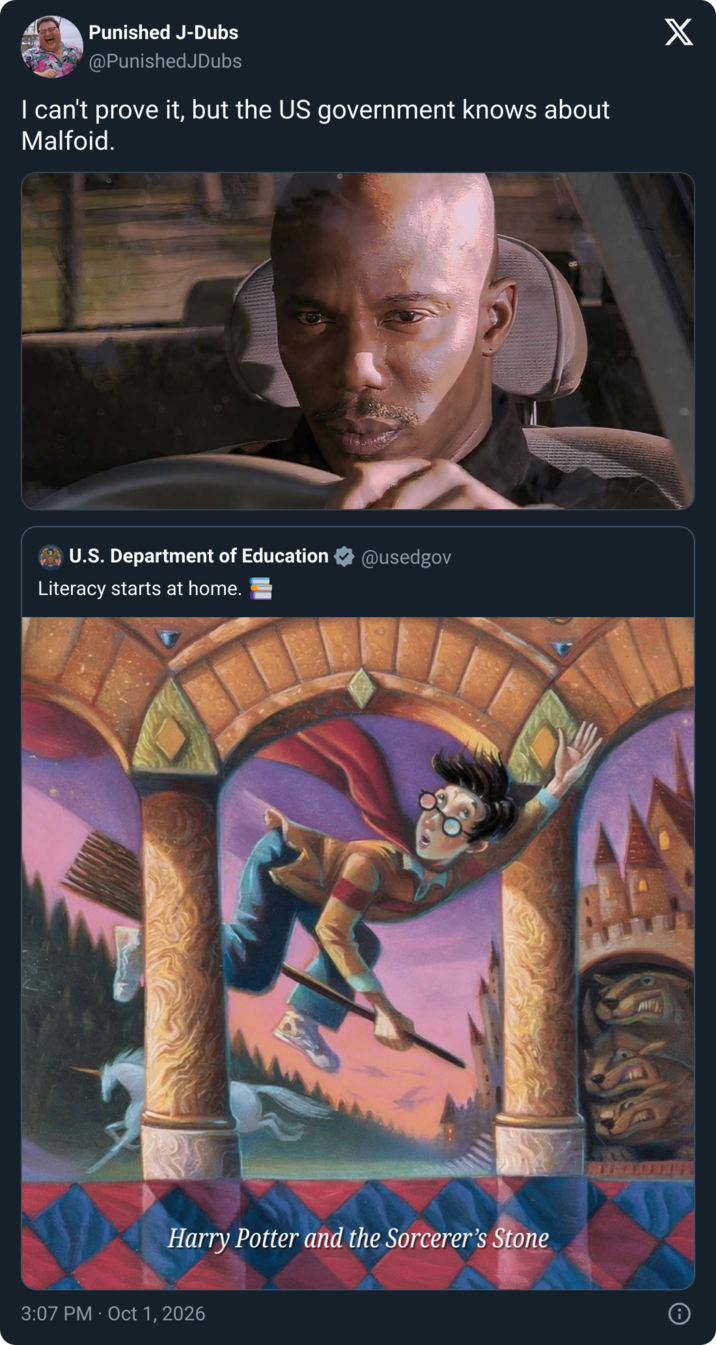 Punished J-Dubs @PunishedJDubs I can't prove it, but the US government knows about Malfoid. U.S. Department of Education @usedgov Literacy starts at home. Harry Potter and the Sorcerer's Stone . 3:07 PM Oct 1, 2026 X