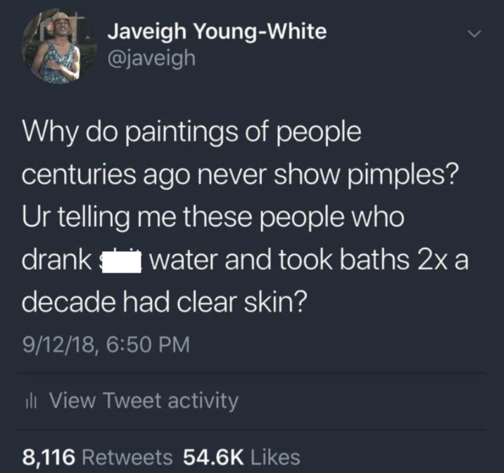 Javeigh Young-White @javeigh Why do paintings of people centuries ago never show pimples? Ur telling me these people who drank water and took baths 2x a decade had clear skin? 9/12/18, 6:50 PM ili View Tweet activity 8,116 Retweets 54.6K Likes