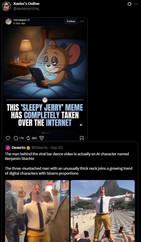 Xavier's Online @xaviersonline_ memegod 6 days ago THIS 'SLEEPY JERRY' MEME HAS COMPLETELY TAKEN OVER THE INTERNET Follow 179385 Dexerto @Dexerto Sep 30 R The man behind the viral bar dance video is actually an Al character named Benjamin Stachio The three-mustached man with an unusually thick neck joins a growing trend of digital characters with bizarre proportions Q