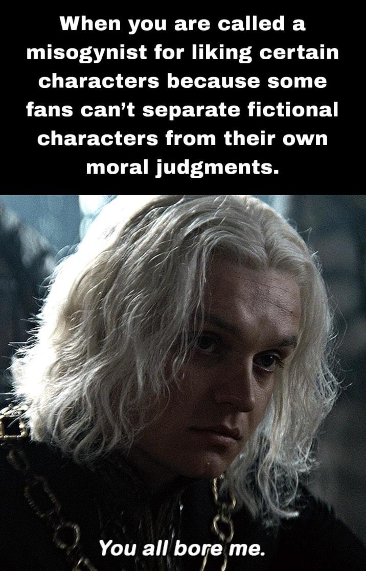 When you are called a misogynist for liking certain characters because some fans can't separate fictional characters from their own moral judgments. You all bore me.
