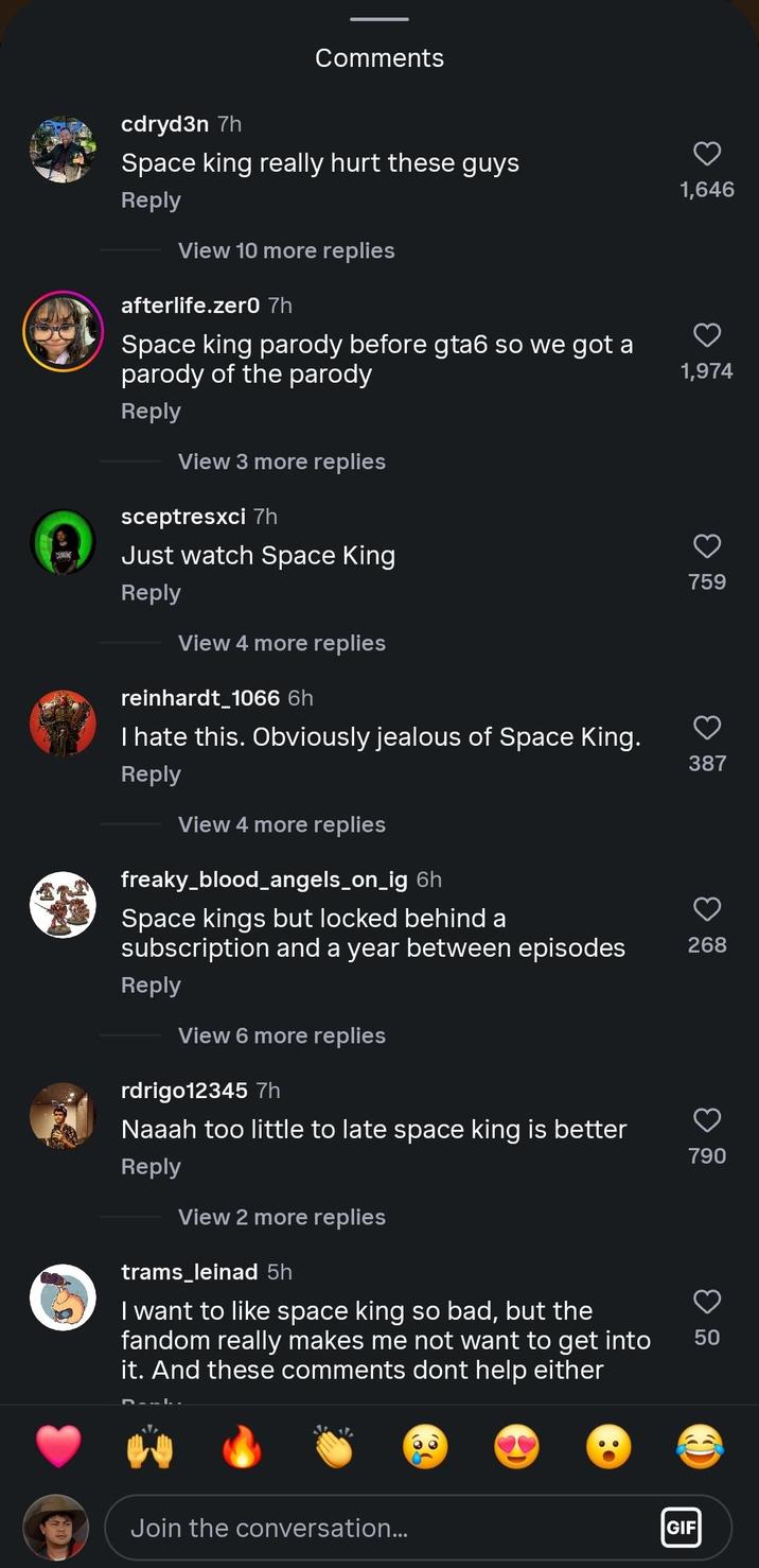 Comments cdryd3n 7h Space king really hurt these guys Reply View 10 more replies afterlife.zer0 7h Space king parody before gta6 so we got a parody of the parody Reply View 3 more replies sceptresxci 7h Just watch Space King Reply View 4 more replies reinhardt_1066 6h I hate this. Obviously jealous of Space King. Reply View 4 more replies freaky_blood_angels_on_ig 6h Space kings but locked behind a 1,646 1,974 759 387 subscription and a year between episodes 268 Reply View 6 more replies rdrigo12345 7h Naaah too little to late space king is better Reply View 2 more replies trams_leinad 5h I want to like space king so bad, but the fandom really makes me not want to get into it. And these comments dont help either Join the conversation... 790 50 50 GIF