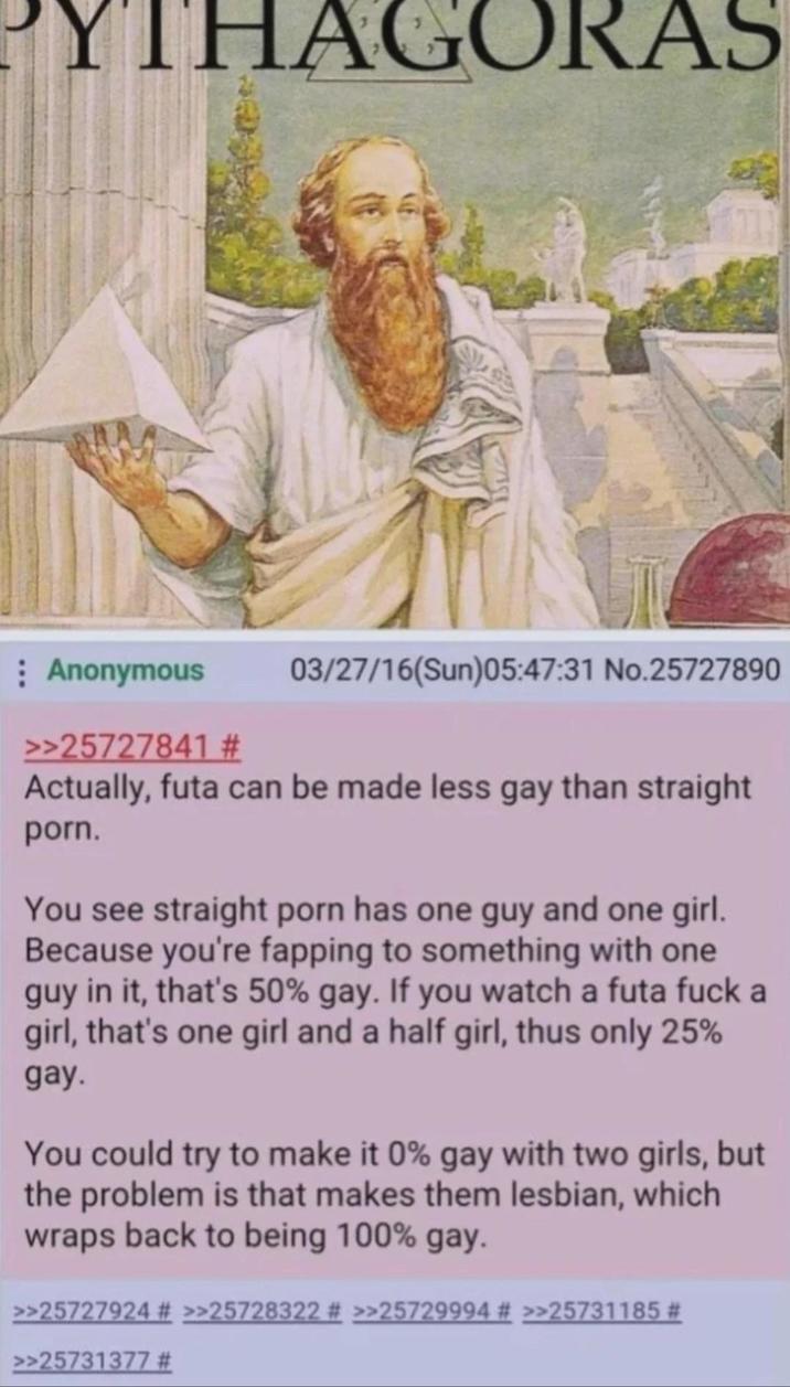 YTHAGORAS Anonymous >>25727841 # 03/27/16(Sun)05:47:31 No.25727890 Actually, futa can be made less gay than straight p---. You see straight p--- has one guy and one girl. Because you're fapping to something with one guy in it, that's 50% gay. If you watch a futa f--- a girl, that's one girl and a half girl, thus only 25% gay. You could try to make it 0% gay with two girls, but the problem is that makes them lesbian, which wraps back to being 100% gay. >>25727924 # >>25728322 # >>25729994 # >>25731185 # >>25731377 #