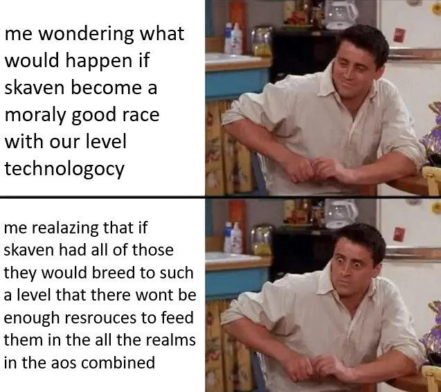 me wondering what would happen if skaven become a moraly good race with our level technologocy me realazing that if skaven had all of those they would breed to such a level that there wont be enough resrouces to feed them in the all the realms in the aos combined