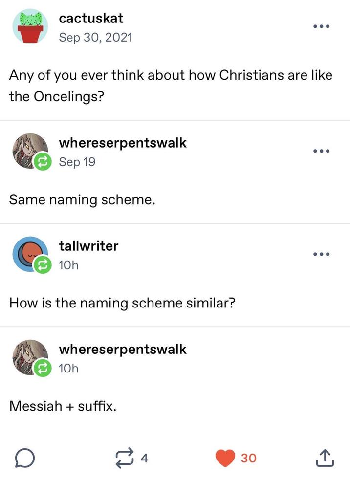 cactuskat Sep 30, 2021 Any of you ever think about how Christians are like the Oncelings? whereserpentswalk Sep 19 Same naming scheme. ... tallwriter 10h How is the naming scheme similar? whereserpentswalk 10h Messiah + suffix. о ≈4 30 +]