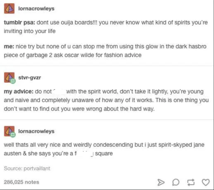 lornacrowleys tumblr psa: dont use ouija boards!!! you never know what kind of spirits you're inviting into your life me: nice try but none of u can stop me from using this glow in the dark hasbro piece of garbage 2 ask oscar wilde for fashion advice stvr-gvzr my advice: do not with the spirit world, don't take it lightly, you're young and naive and completely unaware of how any of it works. This is one thing you don't want to find out you were wrong about the hard way. lornacrowleys well thats all very nice and weirdly condescending but i just spirit-skyped jane austen & she says you're a fi Source: portvaillant 286,025 notes square D
