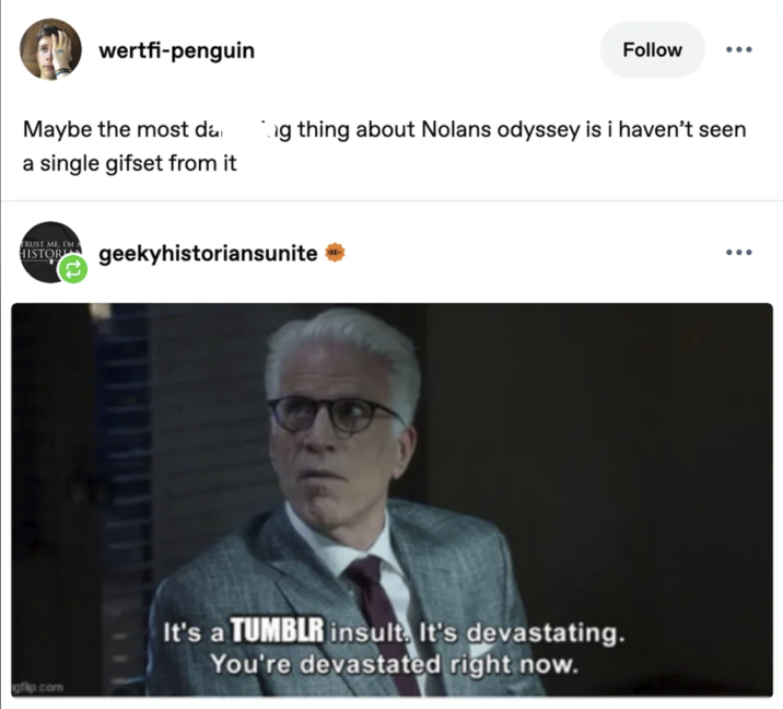 wertfi-penguin Maybe the most da a single gifset from it Follow ... g thing about Nolans odyssey is i haven't seen TRUST ME, I'M A HISTORIA geekyhistoriansunite → gfip.com It's a TUMBLR insult. It's devastating. You're devastated right now. ...