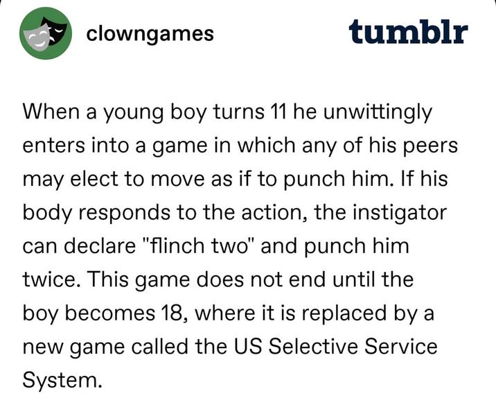 clowngames tumblr When a young boy turns 11 he unwittingly enters into a game in which any of his peers may elect to move as if to punch him. If his body responds to the action, the instigator can declare "flinch two" and punch him twice. This game does not end until the boy becomes 18, where it is replaced by a new game called the US Selective Service System.