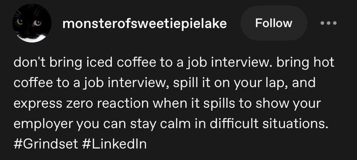monsterofsweetiepielake Follow don't bring iced coffee to a job interview. bring hot coffee to a job interview, spill it on your lap, and express zero reaction when it spills to show your employer you can stay calm in difficult situations. #Grindset #LinkedIn