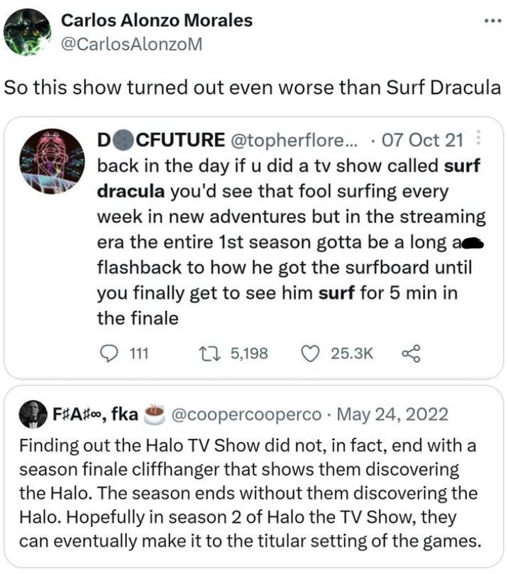 Carlos Alonzo Morales @CarlosAlonzoM So this show turned out even worse than Surf Dracula DOCFUTURE @topherflore... 07 Oct 21 back in the day if u did a tv show called surf dracula you'd see that fool surfing every week in new adventures but in the streaming era the entire 1st season gotta be a long a flashback to how he got the surfboard until you finally get to see him surf for 5 min in the finale 111 15,198 25.3K F#A#, fka @coopercooperco May 24, 2022 . Finding out the Halo TV Show did not, in fact, end with a season finale cliffhanger that shows them discovering the Halo. The season ends without them discovering the Halo. Hopefully in season 2 of Halo the TV Show, they can eventually make it to the titular setting of the games.