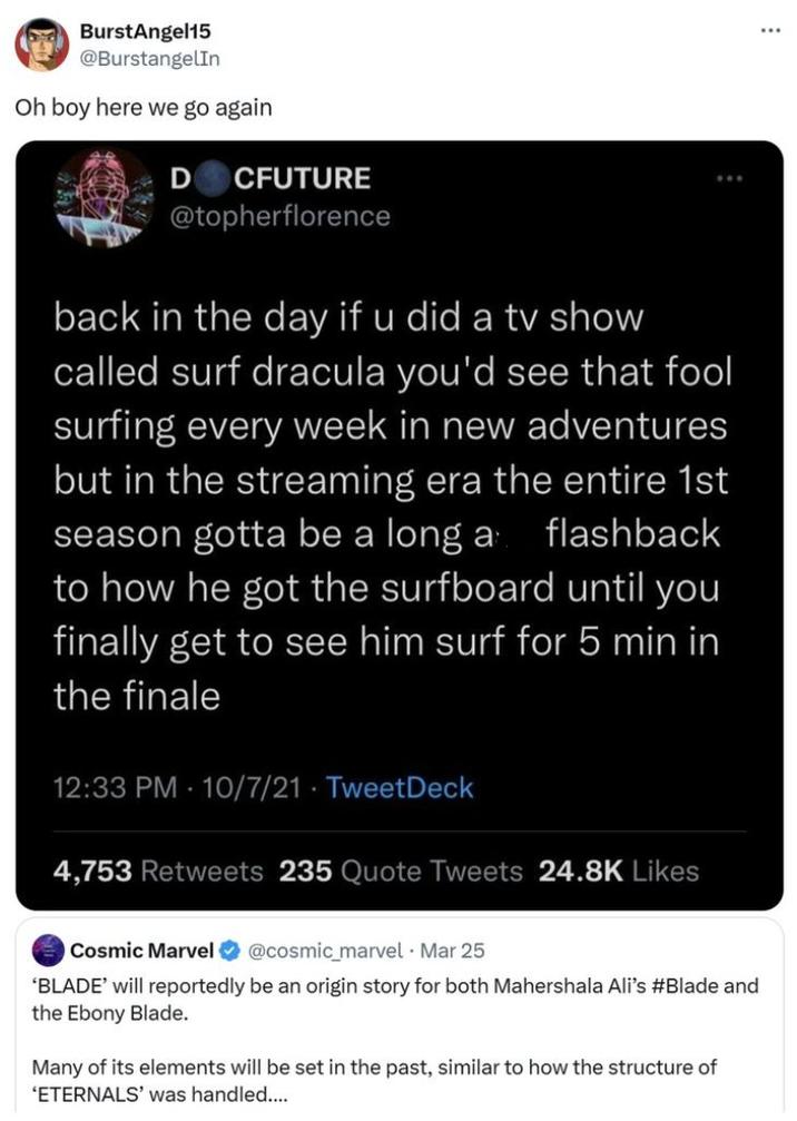 BurstAngel15 @BurstangelIn Oh boy here we go again D CFUTURE @topherflorence back in the day if u did a tv show called surf dracula you'd see that fool surfing every week in new adventures but in the streaming era the entire 1st season gotta be a long a flashback to how he got the surfboard until you finally get to see him surf for 5 min in the finale 12:33 PM 10/7/21 TweetDeck 4,753 Retweets 235 Quote Tweets 24.8K Likes Cosmic Marvel @cosmic_marvel - Mar 25 'BLADE' will reportedly be an origin story for both Mahershala Ali's #Blade and the Ebony Blade. Many of its elements will be set in the past, similar to how the structure of 'ETERNALS' was handled....