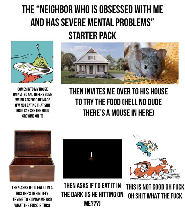 THE "NEIGHBOR WHO IS OBSESSED WITH ME AND HAS SEVERE MENTAL PROBLEMS" STARTER PACK COMES INTO MY HOUSE UNINVITED AND OFFERS SOME WEIRD ASS FOOD HE MADE (I'M NOT EATING THAT S--- BRO I CAN SEE THE MOLD GROWING ON IT) THEN INVITES ME OVER TO HIS HOUSE TO TRY THE FOOD (HELL NO DUDE THERE'S A MOUSE IN HERE) THEN ASKS IF I'D EAT IT IN A BOX CHE'S DEFINITELY TRYING TO KIDNAP ME BRO WHAT THE F--- IS THIS) THEN ASKS IF I'D EAT IT IN THE DARK (IS HE HITTING ON ME???] THIS IS NOT GOOD OH F--- OH S--- WHAT THE F---