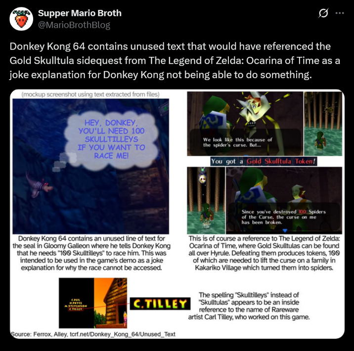 Supper Mario Broth @MarioBrothBlog 0 Donkey Kong 64 contains unused text that would have referenced the Gold Skulltula sidequest from The Legend of Zelda: Ocarina of Time as a joke explanation for Donkey Kong not being able to do something. (mockup screenshot using text extracted from files) HEY, DONKEY, YOU'LL NEED 100 SKULLTILLEYS IF YOU WANT TO RACE ME! We look like this because of the spider's curse. But... You got a Gold Skulltula Token! Donkey Kong 64 contains an unused line of text for the seal in Gloomy Galleon where he tells Donkey Kong that he needs "100 Skulltilleys" to race him. This was intended to be used in the game's demo as a joke explanation for why the race cannot be accessed. Since you've destroyed 100 Spiders of the Curse, the curse on me has been broken. This is of course a reference to The Legend of Zelda: Ocarina of Time, where Gold Skulltulas can be found all over Hyrule. Defeating them produces tokens, 100 of which are needed to lift the curse on a family in Kakariko Village which turned them into spiders. M.PRYCE STEVENSON The spelling "Skulltilleys" instead of C.TILLEY "Skulltulas" appears to be an inside reference to the name of Rareware artist Carl Tilley, who worked on this game. Source: Ferrox, Alley, tcrf.net/Donkey Kong_64/Unused_Text