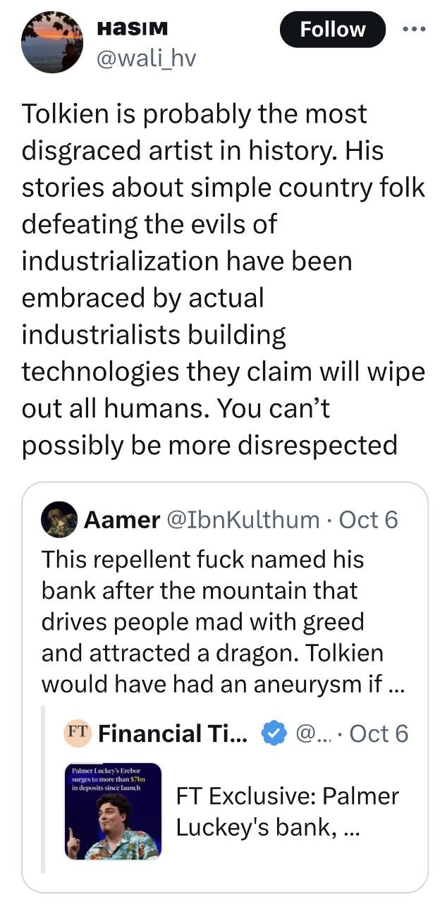 Hаѕім @wali_hv Follow Tolkien is probably the most disgraced artist in history. His stories about simple country folk defeating the evils of industrialization have been embraced by actual industrialists building technologies they claim will wipe out all humans. You can't possibly be more disrespected Aamer @IbnKulthum • Oct 6 This repellent f--- named his bank after the mountain that drives people mad with greed and attracted a dragon. Tolkien would have had an aneurysm if ... FT Financial Ti... @.... Oct 6 Palmer Luckey's Erebor surges to more than $7bn in deposits since launch FT Exclusive: Palmer Luckey's bank, ...